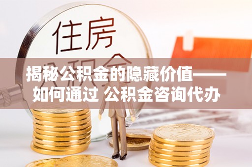 三沙揭秘公积金的隐藏价值——如何通过 公积金咨询代办提取 优化财富管理