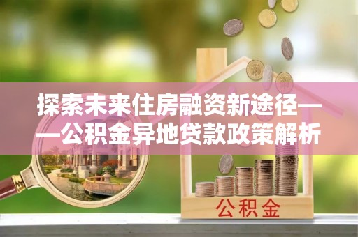 三沙探索未来住房融资新途径——公积金异地贷款政策解析与实践