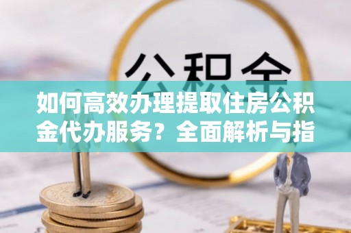 三沙如何高效办理提取住房公积金代办服务？全面解析与指南