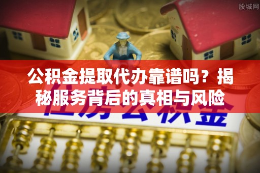 三沙公积金提取代办靠谱吗？揭秘服务背后的真相与风险