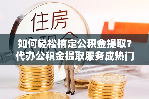 三沙如何轻松搞定公积金提取？代办公积金提取服务成热门选择