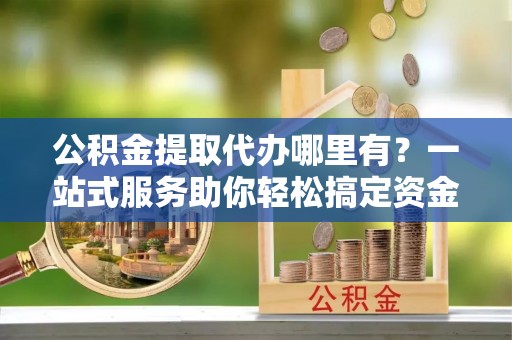三沙公积金提取代办哪里有？一站式服务助你轻松搞定资金难题