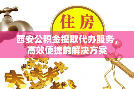 三沙西安公积金提取代办服务，高效便捷的解决方案