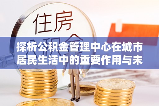 三沙探析公积金管理中心在城市居民生活中的重要作用与未来发展趋势