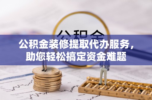 三沙公积金装修提取代办服务，助您轻松搞定资金难题