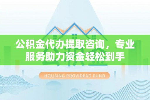 三沙公积金代办提取咨询，专业服务助力资金轻松到手