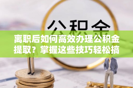 三沙离职后如何高效办理公积金提取？掌握这些技巧轻松搞定