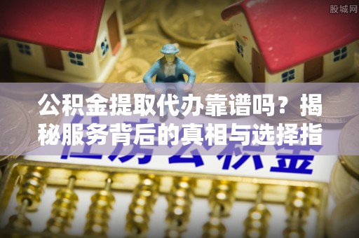 三沙公积金提取代办靠谱吗？揭秘服务背后的真相与选择指南