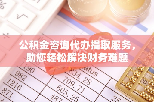 三沙公积金咨询代办提取服务，助您轻松解决财务难题