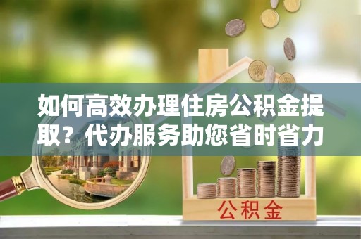 三沙如何高效办理住房公积金提取？代办服务助您省时省力