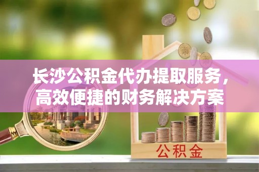 三沙长沙公积金代办提取服务，高效便捷的财务解决方案