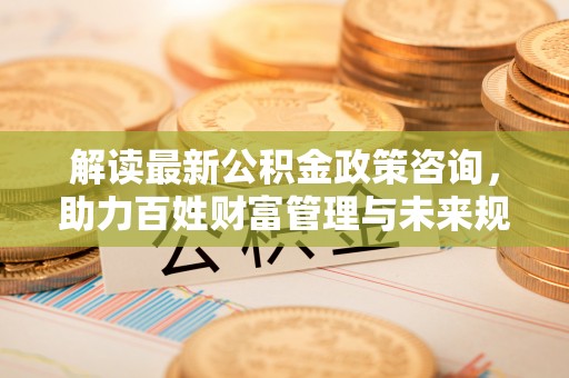 三沙解读最新公积金政策咨询，助力百姓财富管理与未来规划