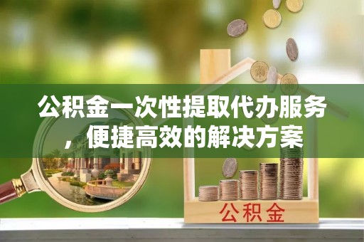 三沙公积金一次性提取代办服务，便捷高效的解决方案