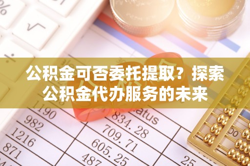 三沙公积金可否委托提取？探索公积金代办服务的未来